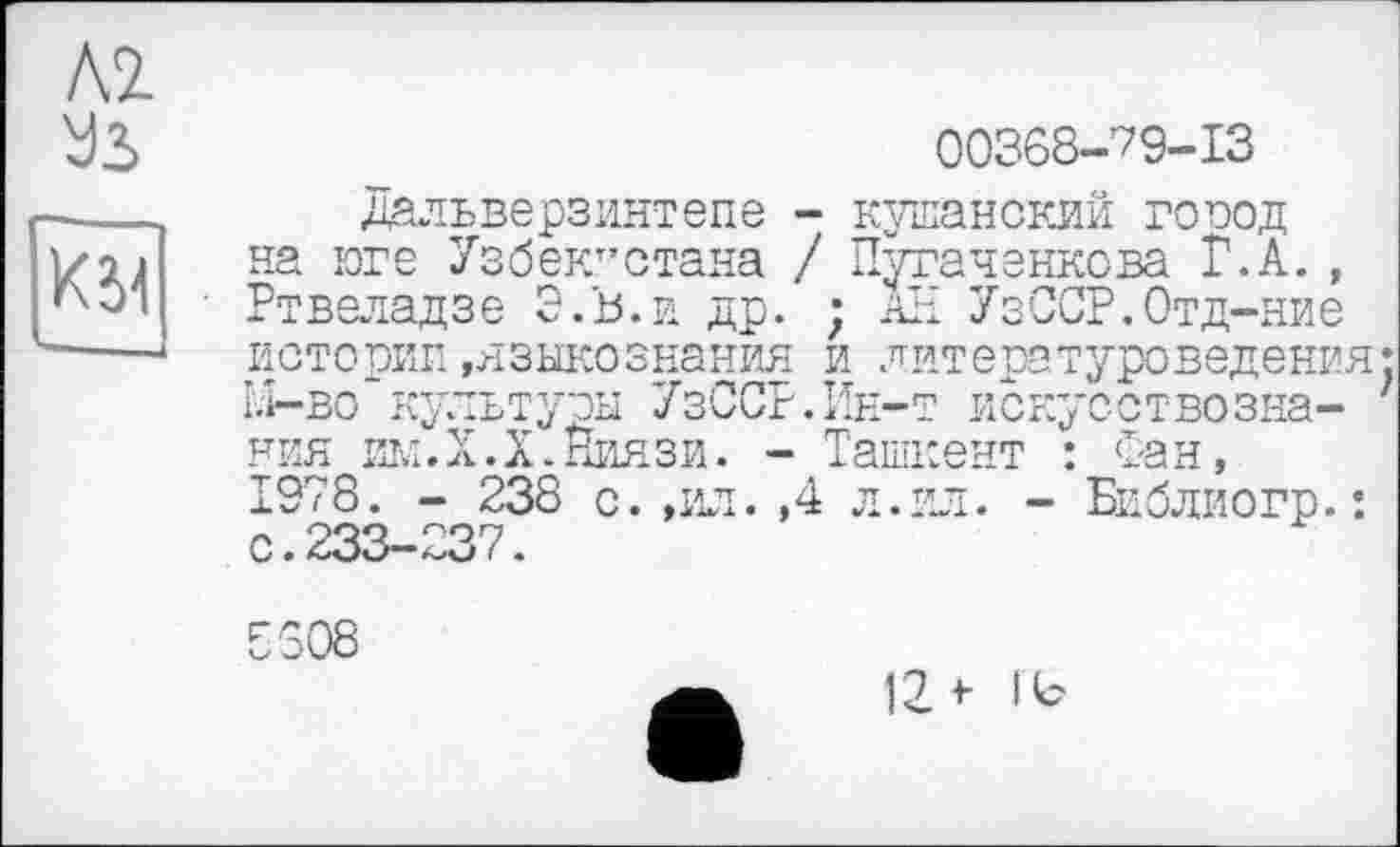 ﻿Л2.
УЗ
KM
00368-79-13
дальверзинтепе - кушанский город на юге Узбекистана / Путаченкова Г.А. , Ртвеладзе Э.В.и др. ; аН УзССР.Отд-ние истории»языкознания и литературоведения: ы—во культуры УзССР.Кн-т искуоствозна- ' ния им. Х.Х. Ниязи. - Ташкент : Фан, 1978. - 238 с. ,ил. ,4 л. ил. - Библиогр.: с.233-237.
8508
12*